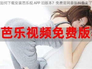 如何下载安装芭乐视 APP 旧版本？免费官网最新科普来了