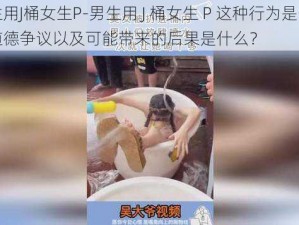 男生用J桶女生P-男生用 J 桶女生 P 这种行为是否存在道德争议以及可能带来的后果是什么？