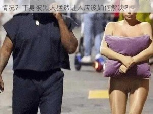 为什么下身被黑人猛然进入会疼痛？如何避免这种情况？下身被黑人猛然进入应该如何解决？