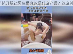 女子扒开腿让男生桶爽的是什么产品？这么神奇？