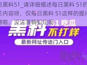 每日黑料51_请详细描述每日黑料 51的相关内容呀，仅每日黑料 51这样的提问太模糊啦，没法准确拟定呢