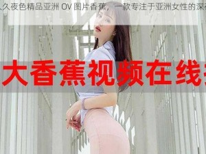 久久久夜色精品亚洲 OV 图片香蕉，一款专注于亚洲女性的深夜神器