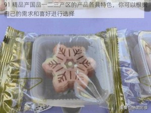 91 精品产国品一二三产区的产品各具特色，你可以根据自己的需求和喜好进行选择