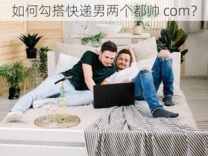 如何勾搭快递男两个都帅 com？