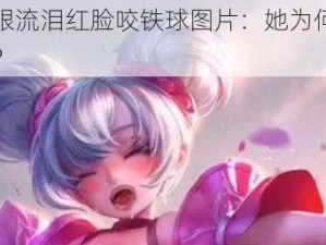 小乔眼流泪红脸咬铁球图片：她为何如此痛苦？