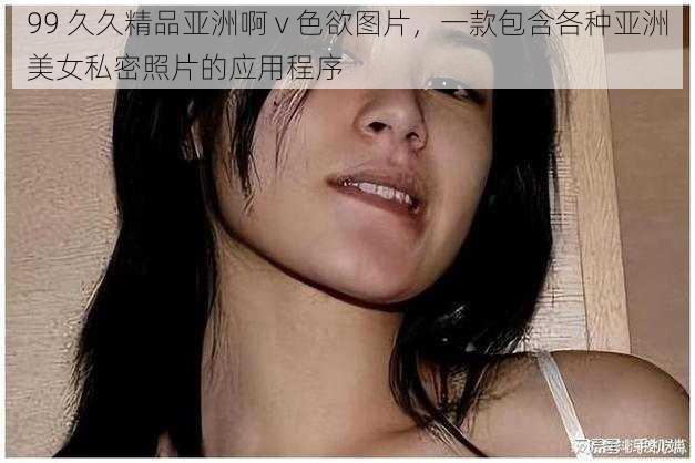 99 久久精品亚洲啊 v 色欲图片，一款包含各种亚洲美女私密照片的应用程序