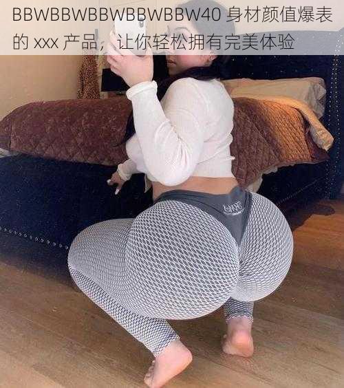 BBWBBWBBWBBWBBW40 身材颜值爆表的 xxx 产品，让你轻松拥有完美体验