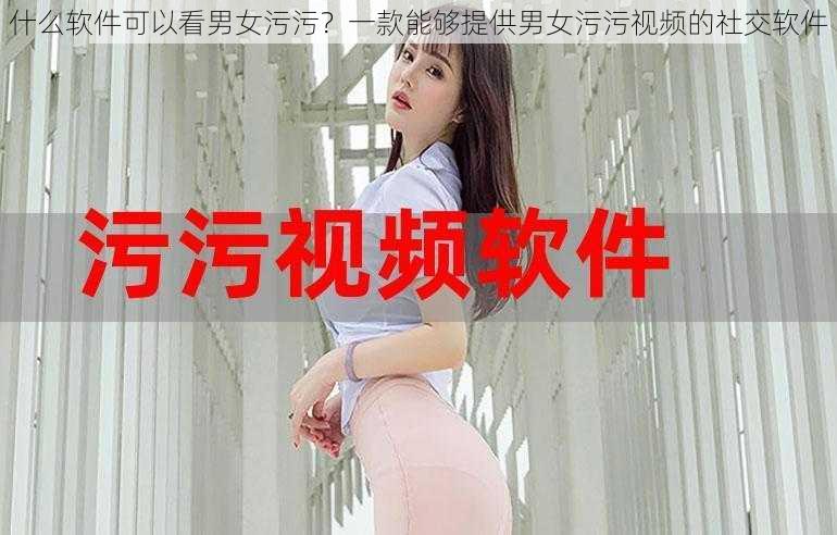 什么软件可以看男女污污？一款能够提供男女污污视频的社交软件