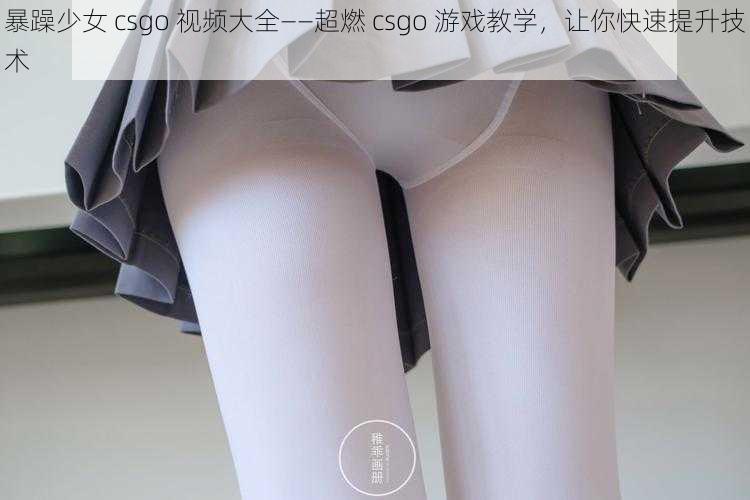 暴躁少女 csgo 视频大全——超燃 csgo 游戏教学，让你快速提升技术