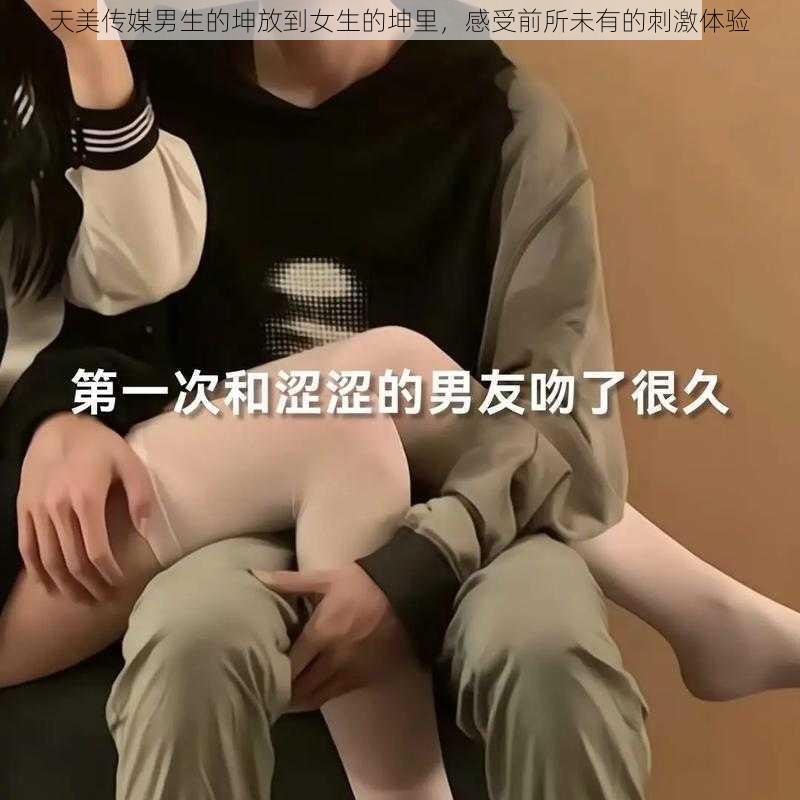 天美传媒男生的坤放到女生的坤里，感受前所未有的刺激体验