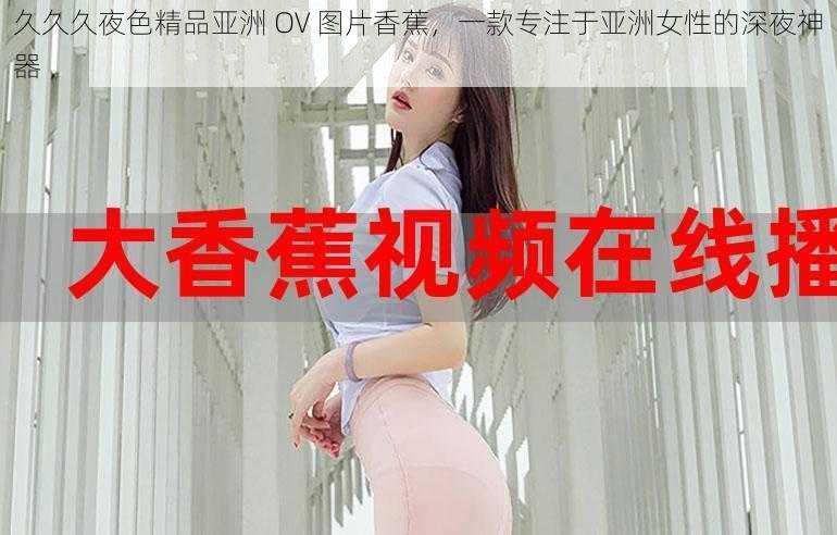 久久久夜色精品亚洲 OV 图片香蕉，一款专注于亚洲女性的深夜神器