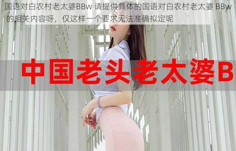 国语对白农村老太婆BBw 请提供具体的国语对白农村老太婆 BBw 的相关内容呀，仅这样一个要求无法准确拟定呢