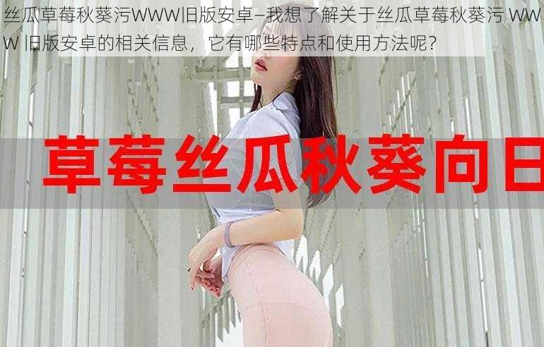 丝瓜草莓秋葵污WWW旧版安卓—我想了解关于丝瓜草莓秋葵污 WWW 旧版安卓的相关信息，它有哪些特点和使用方法呢？