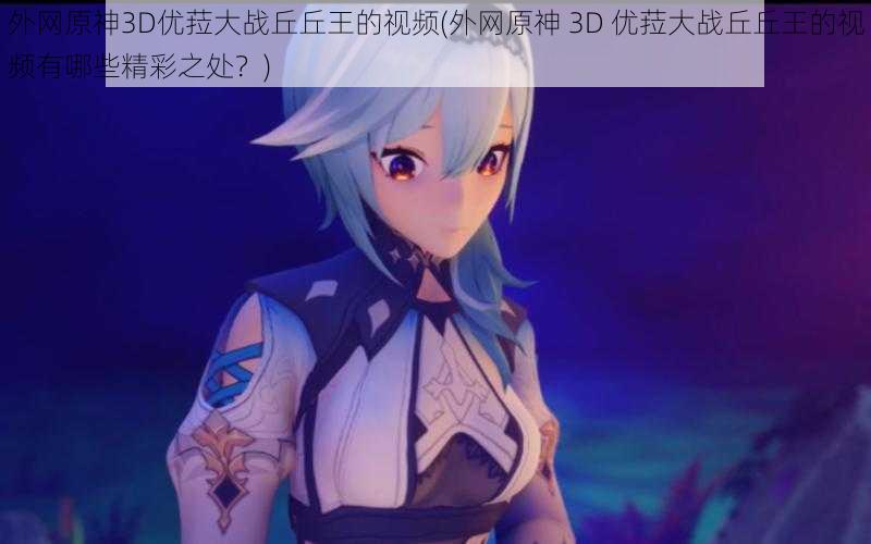 外网原神3D优菈大战丘丘王的视频(外网原神 3D 优菈大战丘丘王的视频有哪些精彩之处？)