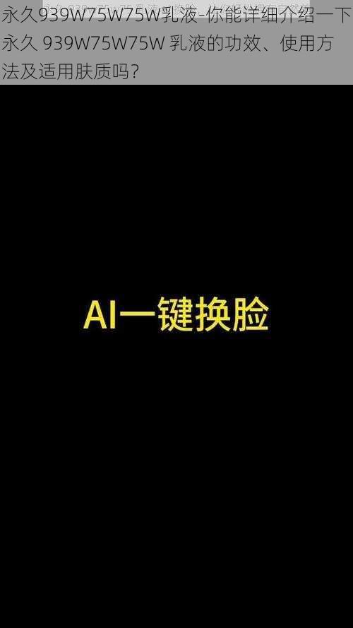 永久939W75W75W乳液-你能详细介绍一下永久 939W75W75W 乳液的功效、使用方法及适用肤质吗？