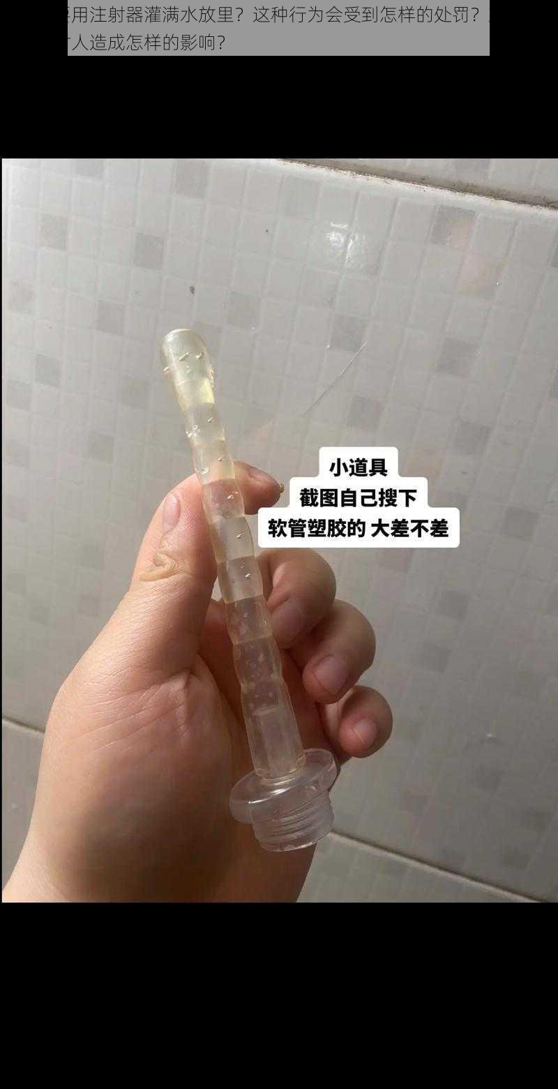 为什么要用注射器灌满水放里？这种行为会受到怎样的处罚？观看相关视频会对人造成怎样的影响？