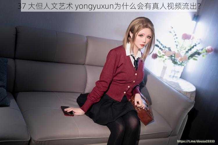 37 大但人文艺术 yongyuxun为什么会有真人视频流出？