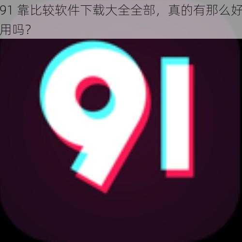 91 靠比较软件下载大全全部，真的有那么好用吗？