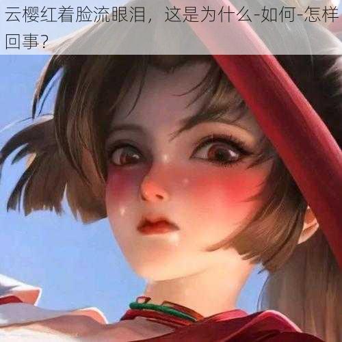 云樱红着脸流眼泪，这是为什么-如何-怎样回事？