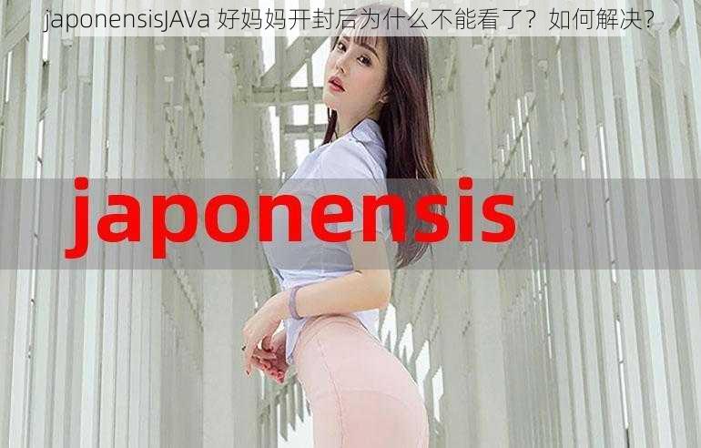 japonensisJAVa 好妈妈开封后为什么不能看了？如何解决？